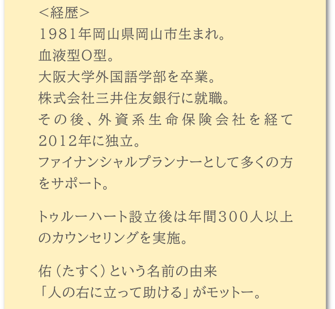 <経歴>1981年岡山県岡山市生まれ。血液型O型。大阪大学外国語学部を卒業。株式会社三井住友銀行に就職。その後、外資系生命保険会社を経て2012年に独立。ファイナンシャルプランナーとして多くの方をサポート。トゥルーハート設立後は年間300人以上のカウンセリングを実施。佑(たすく)という名前の由来「人の右に立って助ける」がモットー。